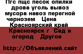 Пгс,пщс,песок,опилки, дрова,уголь,вывоз мусора,навоз,перегной,чернозем › Цена ­ 999 - Красноярский край, Красноярск г. Сад и огород » Другое   